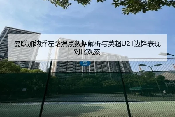 曼联加纳乔左路爆点数据解析与英超U21边锋表现对比观察