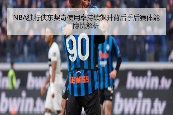 NBA独行侠东契奇使用率持续飙升背后季后赛体能隐忧解析