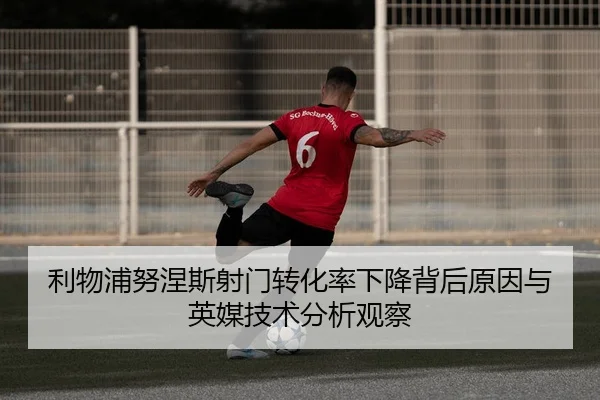 利物浦努涅斯射门转化率下降背后原因与英媒技术分析观察