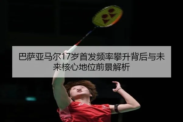 巴萨亚马尔17岁首发频率攀升背后与未来核心地位前景解析