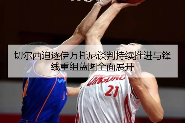 切尔西追逐伊万托尼谈判持续推进与锋线重组蓝图全面展开