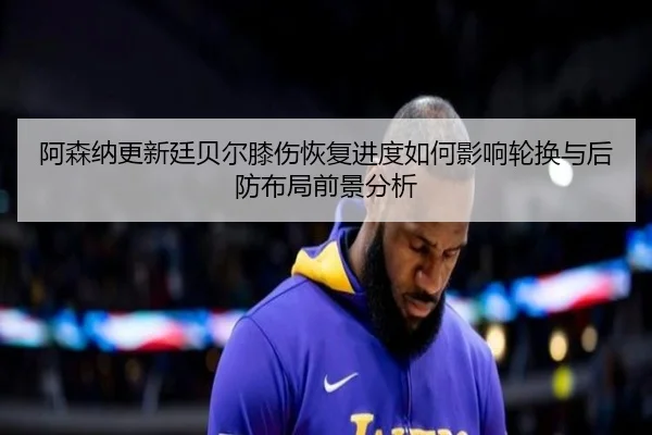 阿森纳更新廷贝尔膝伤恢复进度如何影响轮换与后防布局前景分析