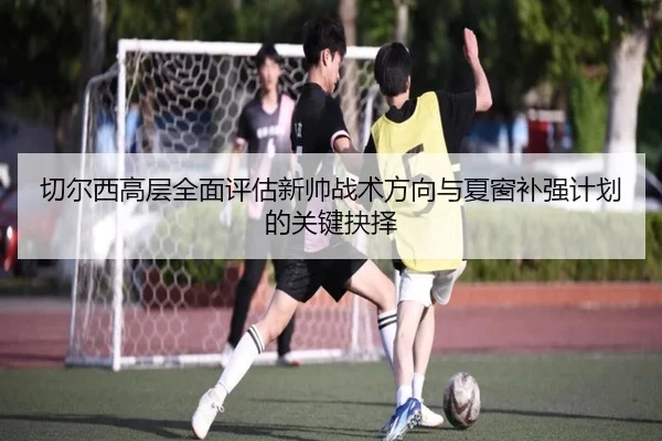 切尔西高层全面评估新帅战术方向与夏窗补强计划的关键抉择
