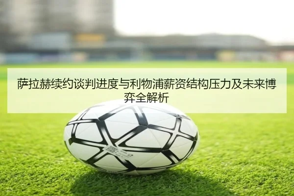 萨拉赫续约谈判进度与利物浦薪资结构压力及未来博弈全解析