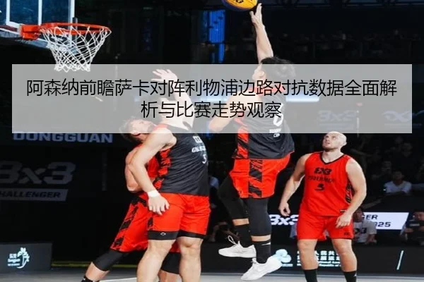 阿森纳前瞻萨卡对阵利物浦边路对抗数据全面解析与比赛走势观察