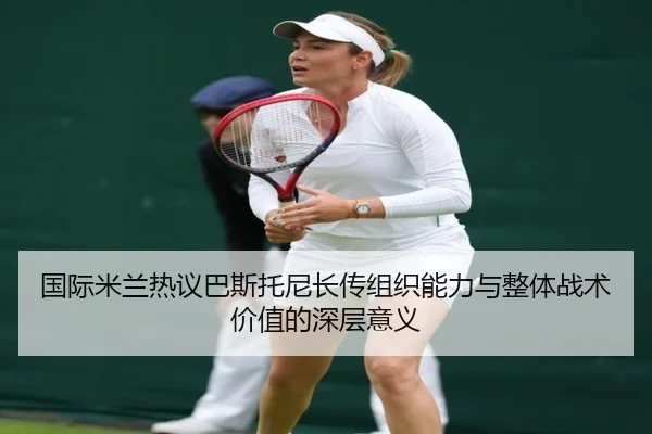 国际米兰热议巴斯托尼长传组织能力与整体战术价值的深层意义