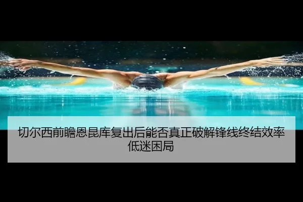 切尔西前瞻恩昆库复出后能否真正破解锋线终结效率低迷困局