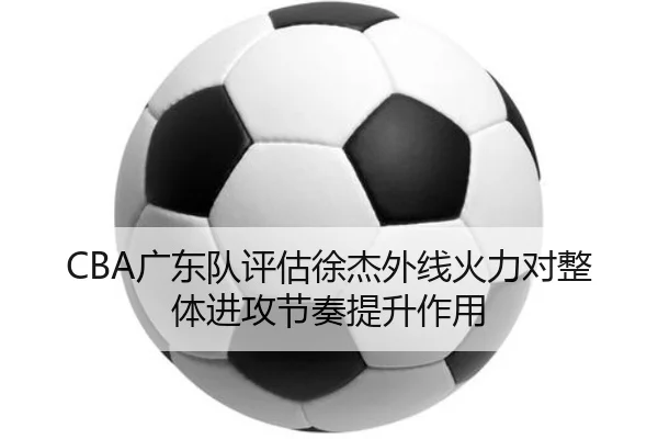 CBA广东队评估徐杰外线火力对整体进攻节奏提升作用