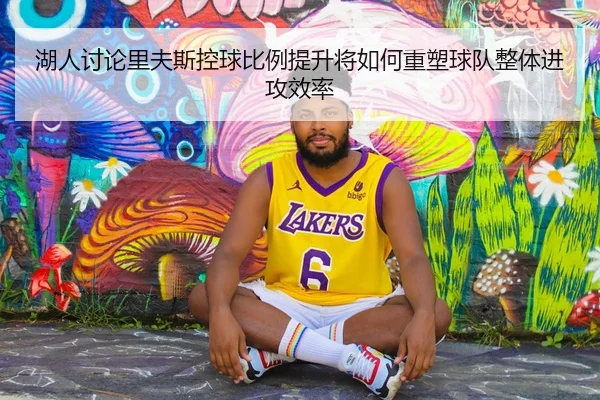 湖人讨论里夫斯控球比例提升将如何重塑球队整体进攻效率