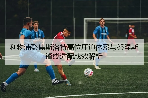 利物浦聚焦斯洛特高位压迫体系与努涅斯锋线适配成效解析
