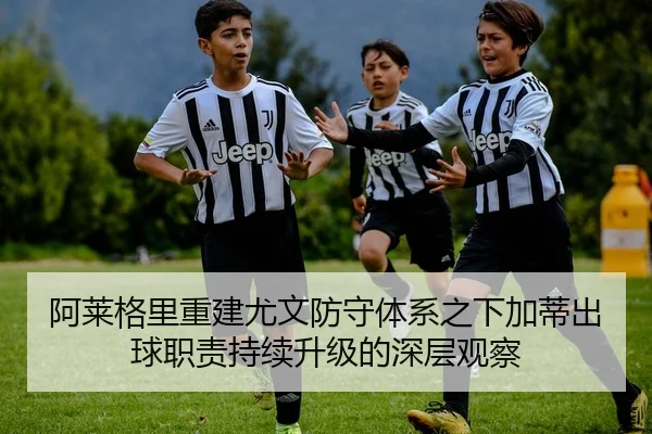 阿莱格里重建尤文防守体系之下加蒂出球职责持续升级的深层观察