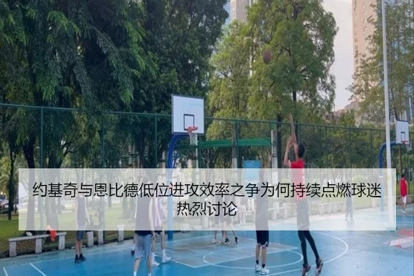 约基奇与恩比德低位进攻效率之争为何持续点燃球迷热烈讨论