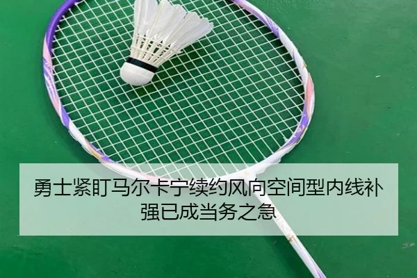 勇士紧盯马尔卡宁续约风向空间型内线补强已成当务之急