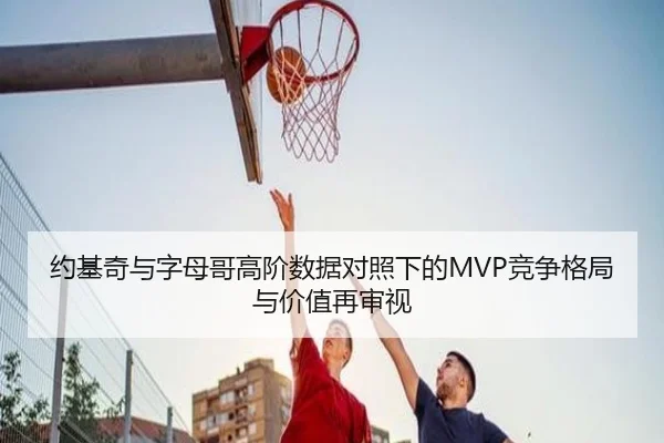 约基奇与字母哥高阶数据对照下的MVP竞争格局与价值再审视